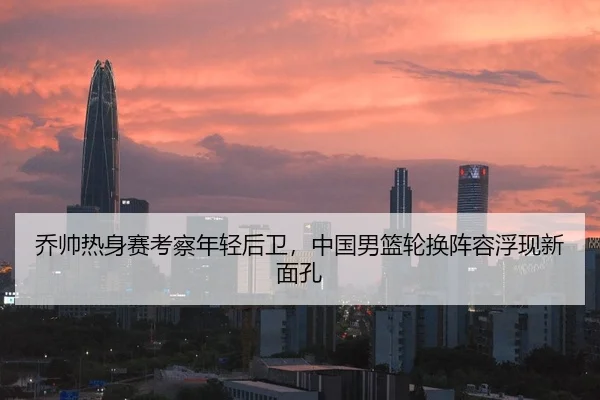 乔帅热身赛考察年轻后卫，中国男篮轮换阵容浮现新面孔