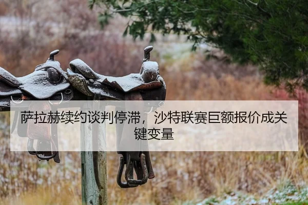 萨拉赫续约谈判停滞，沙特联赛巨额报价成关键变量