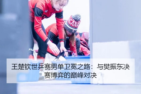 王楚钦世乒赛男单卫冕之路：与樊振东决赛博弈的巅峰对决