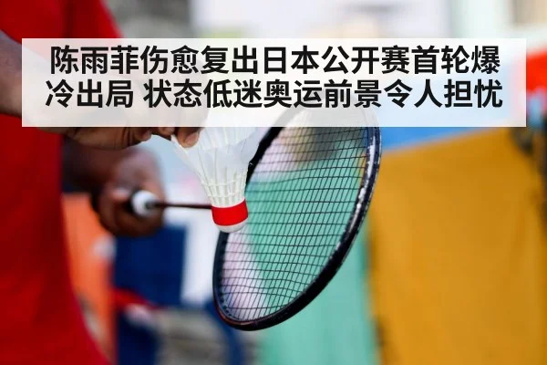 陈雨菲伤愈复出日本公开赛首轮爆冷出局 状态低迷奥运前景令人担忧