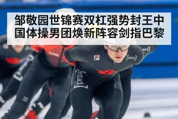 邹敬园世锦赛双杠强势封王中国体操男团焕新阵容剑指巴黎